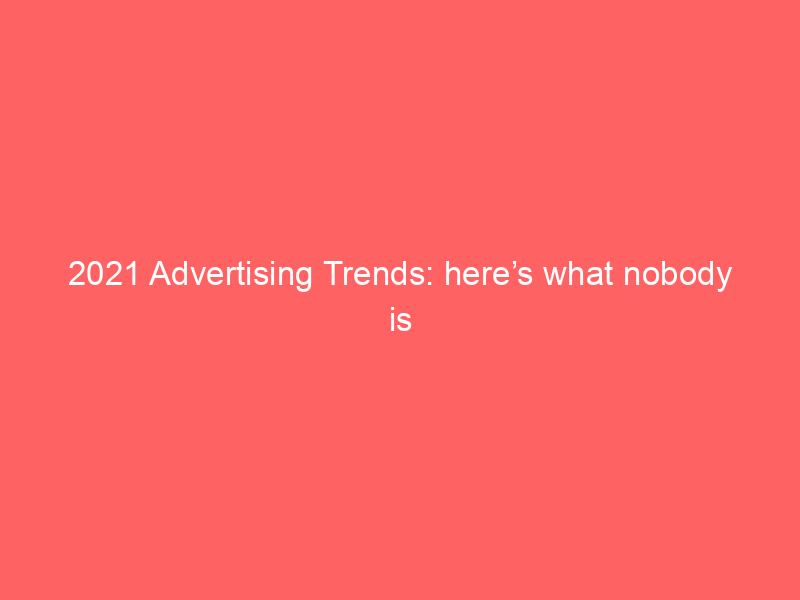 2021 Advertising Trends: here’s what nobody is talking about