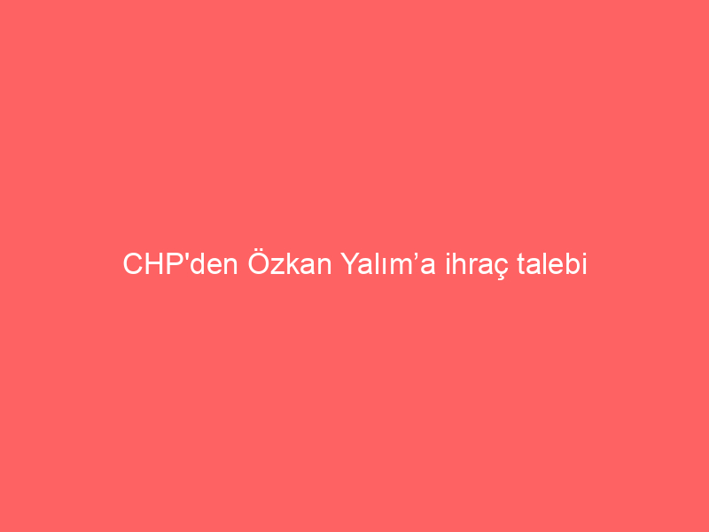 CHP’den Özkan Yalım’a ihraç talebi