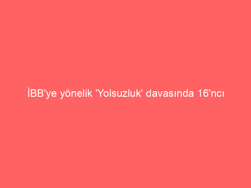 İBB’ye yönelik ‘Yolsuzluk’ davasında 16’ncı duruşma günü