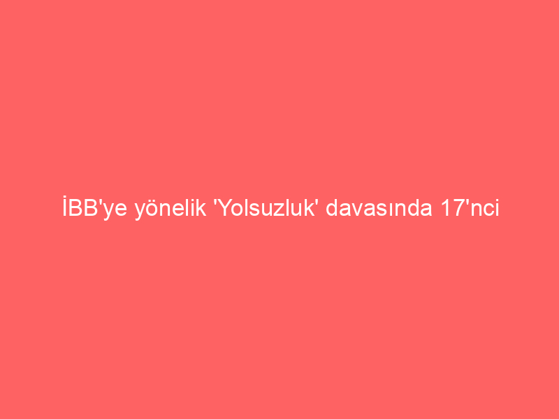 İBB’ye yönelik ‘Yolsuzluk’ davasında 17’nci duruşma