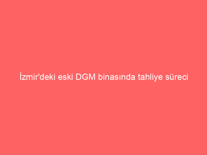 İzmir’deki eski DGM binasında tahliye süreci başladı