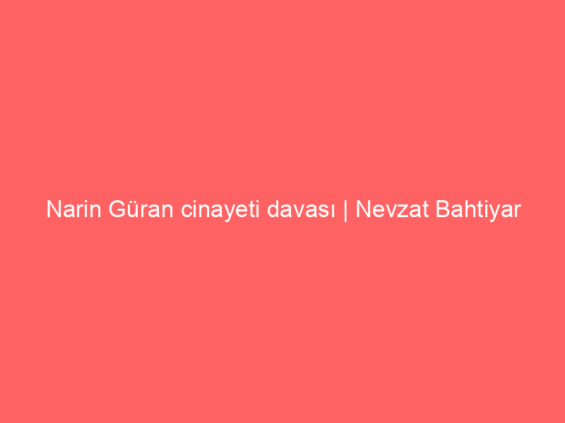 Narin Güran cinayeti davası | Nevzat Bahtiyar yeniden hakim karşısında