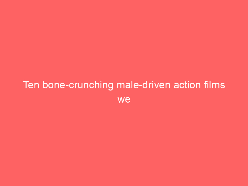 Ten bone-crunching male-driven action films we love